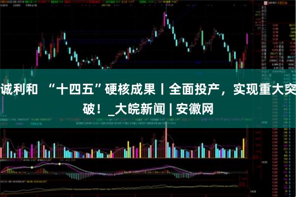 诚利和  “十四五”硬核成果丨全面投产，实现重大突破！_大皖新闻 | 安徽网
