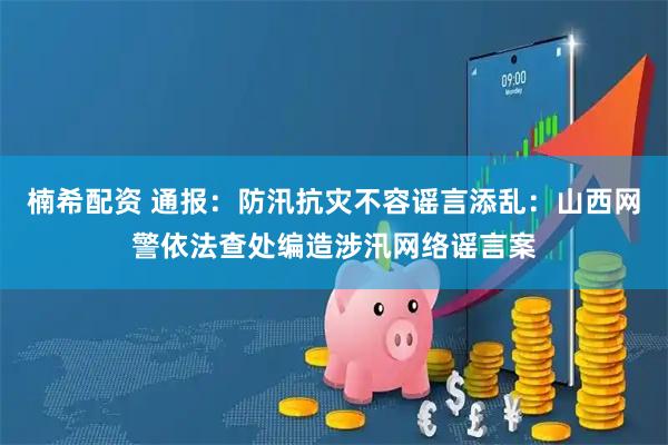 楠希配资 通报：防汛抗灾不容谣言添乱：山西网警依法查处编造涉汛网络谣言案