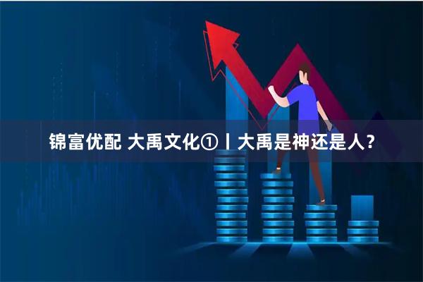 锦富优配 大禹文化①丨大禹是神还是人？
