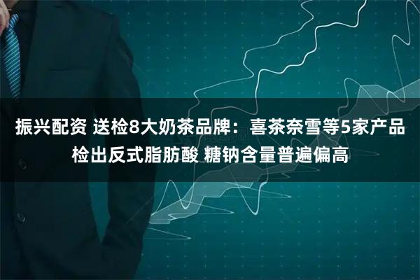 振兴配资 送检8大奶茶品牌：喜茶奈雪等5家产品检出反式脂肪酸 糖钠含量普遍偏高