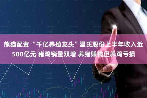 熊猫配资 “千亿养殖龙头”温氏股份上半年收入近500亿元 猪鸡销量双增 养猪赚钱但养鸡亏损