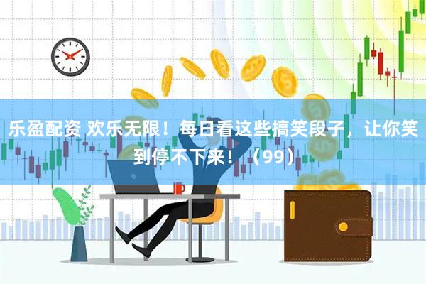 乐盈配资 欢乐无限！每日看这些搞笑段子，让你笑到停不下来！（99）