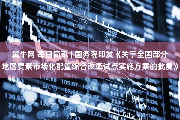 翼牛网 每日简讯 | 国务院印发《关于全国部分地区要素市场化配置综合改革试点实施方案的批复》