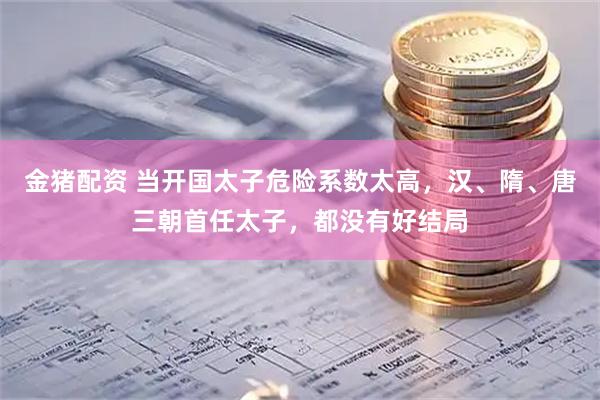 金猪配资 当开国太子危险系数太高，汉、隋、唐三朝首任太子，都没有好结局