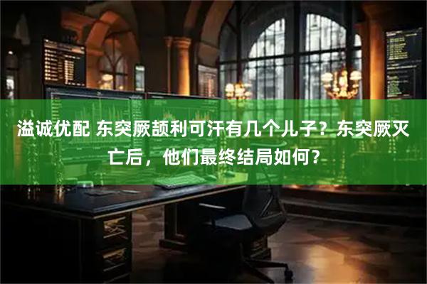 溢诚优配 东突厥颉利可汗有几个儿子？东突厥灭亡后，他们最终结局如何？